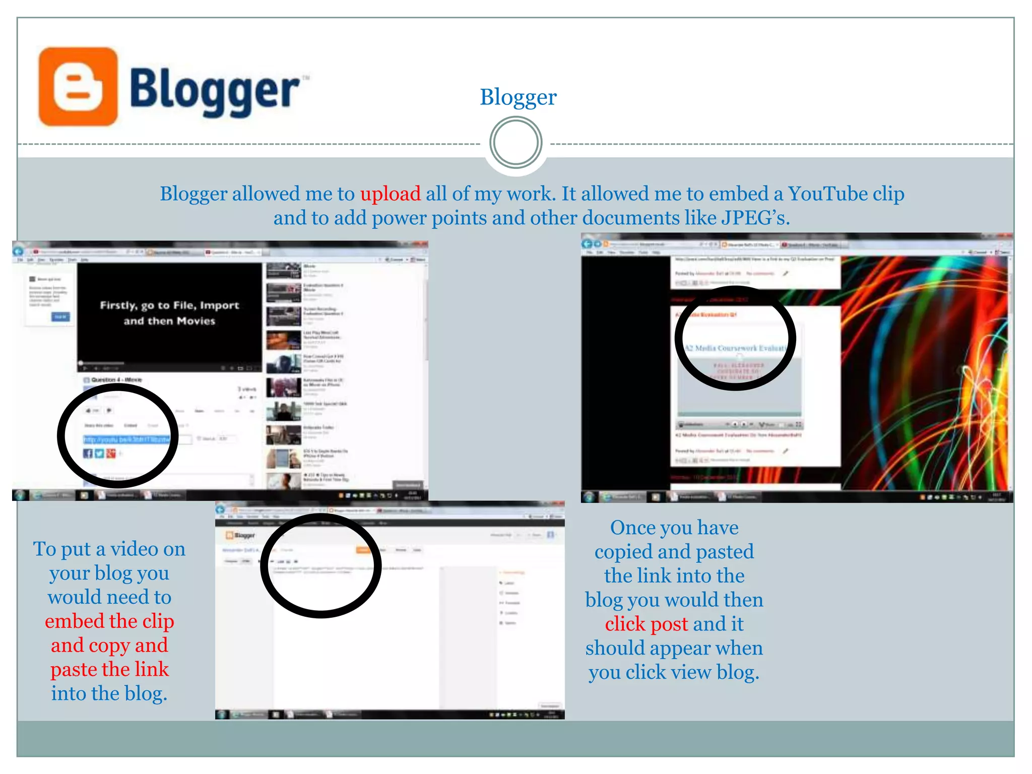 Blogger



              Blogger allowed me to upload all of my work. It allowed me to embed a YouTube clip
                           and to add power points and other documents like JPEG’s.




                                                               Once you have
To put a video on                                            copied and pasted
 your blog you                                                the link into the
 would need to                                              blog you would then
 embed the clip                                               click post and it
  and copy and                                              should appear when
  paste the link                                            you click view blog.
  into the blog.
 