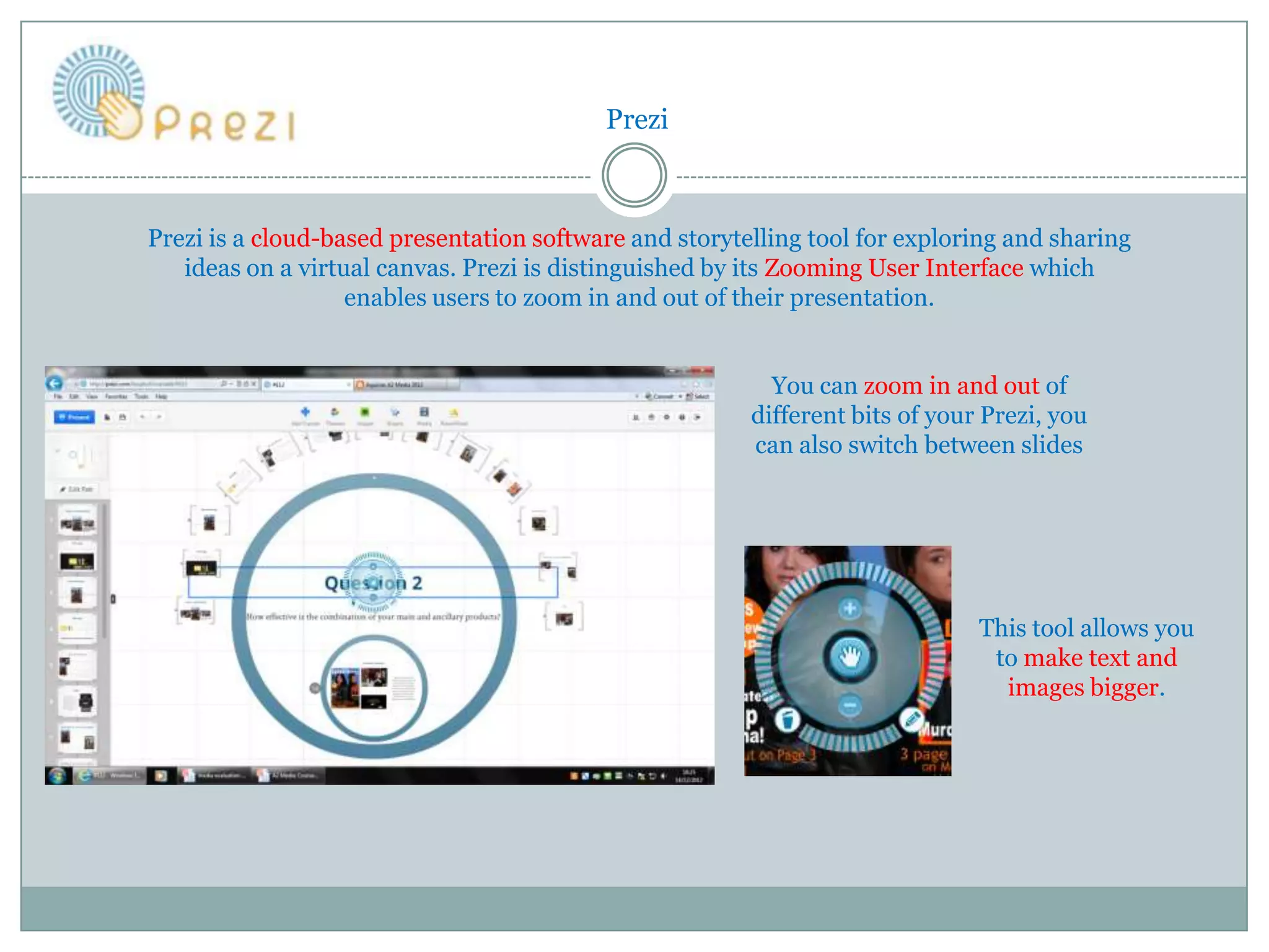 Prezi



Prezi is a cloud-based presentation software and storytelling tool for exploring and sharing
   ideas on a virtual canvas. Prezi is distinguished by its Zooming User Interface which
                   enables users to zoom in and out of their presentation.


                                                          You can zoom in and out of
                                                        different bits of your Prezi, you
                                                        can also switch between slides




                                                                              This tool allows you
                                                                               to make text and
                                                                                images bigger.
 