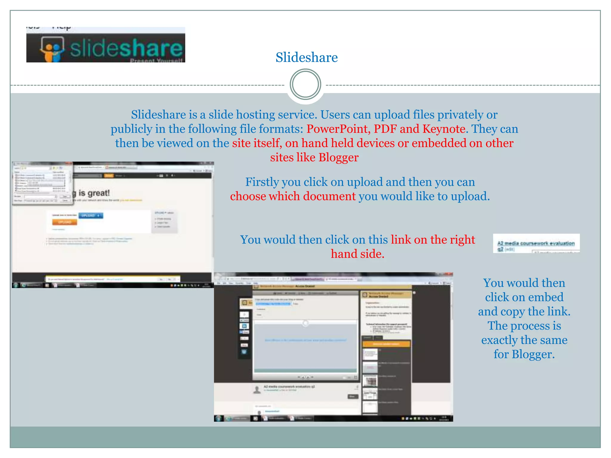 Slideshare



    Slideshare is a slide hosting service. Users can upload files privately or
publicly in the following file formats: PowerPoint, PDF and Keynote. They can
 then be viewed on the site itself, on hand held devices or embedded on other
                                 sites like Blogger

                        Firstly you click on upload and then you can
                      choose which document you would like to upload.


                        You would then click on this link on the right
                                        hand side.

                                                                          You would then
                                                                           click on embed
                                                                         and copy the link.
                                                                           The process is
                                                                          exactly the same
                                                                             for Blogger.
 