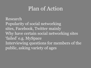 Plan of ActionResearchPopularity of social networking sites, Facebook, Twitter mainlyWhy have certain social networking sites ‘failed’ e.g. MySpaceInterviewing questions for members of the public, asking variety of ages