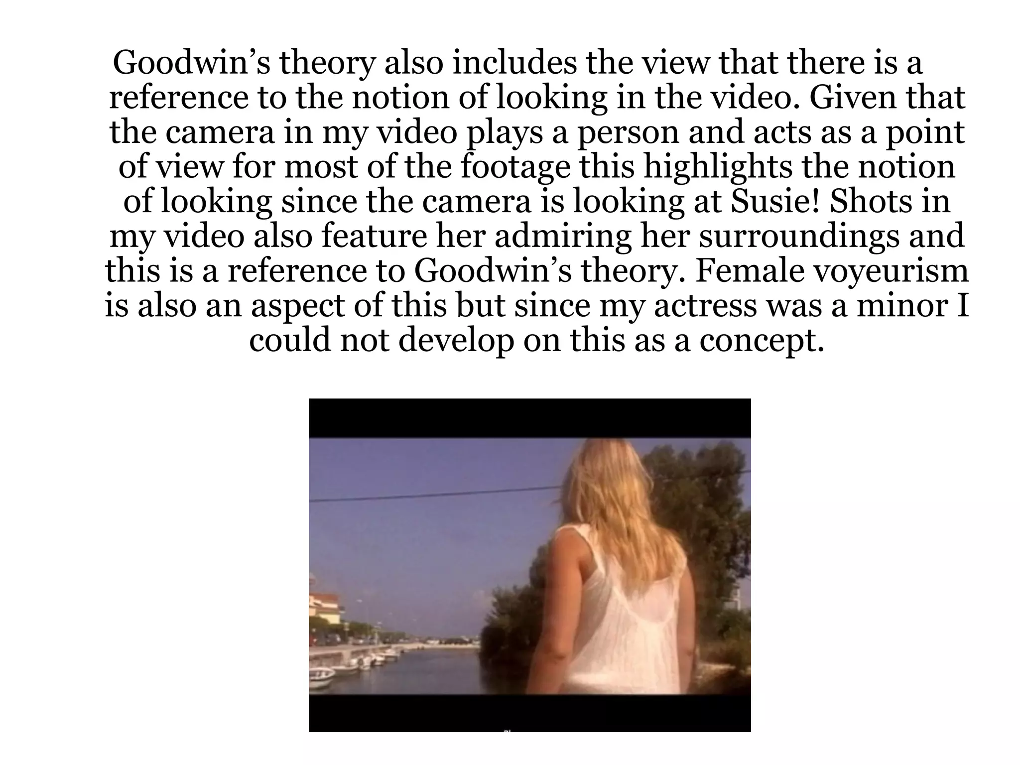 Goodwin’s theory also includes the view that there is a reference to the notion of looking in the video. Given that the camera in my video plays a person and acts as a point of view for most of the footage this highlights the notion of looking since the camera is looking at Susie! Shots in my video also feature her admiring her surroundings and this is a reference to Goodwin’s theory. Female voyeurism is also an aspect of this but since my actress was a minor I could not develop on this as a concept. 