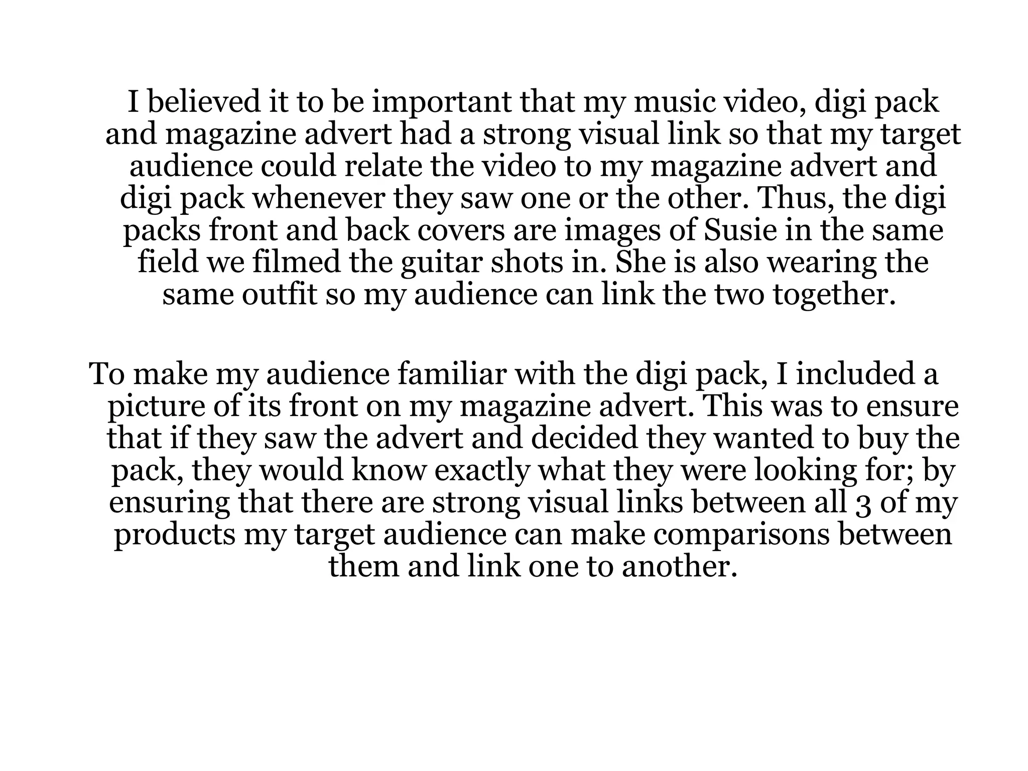 I believed it to be important that my music video, digi pack and magazine advert had a strong visual link so that my target audience could relate the video to my magazine advert and digi pack whenever they saw one or the other. Thus, the digi packs front and back covers are images of Susie in the same field we filmed the guitar shots in. She is also wearing the same outfit so my audience can link the two together.  To make my audience familiar with the digi pack, I included a picture of its front on my magazine advert. This was to ensure that if they saw the advert and decided they wanted to buy the pack, they would know exactly what they were looking for; by ensuring that there are strong visual links between all 3 of my products my target audience can make comparisons between them and link one to another. 