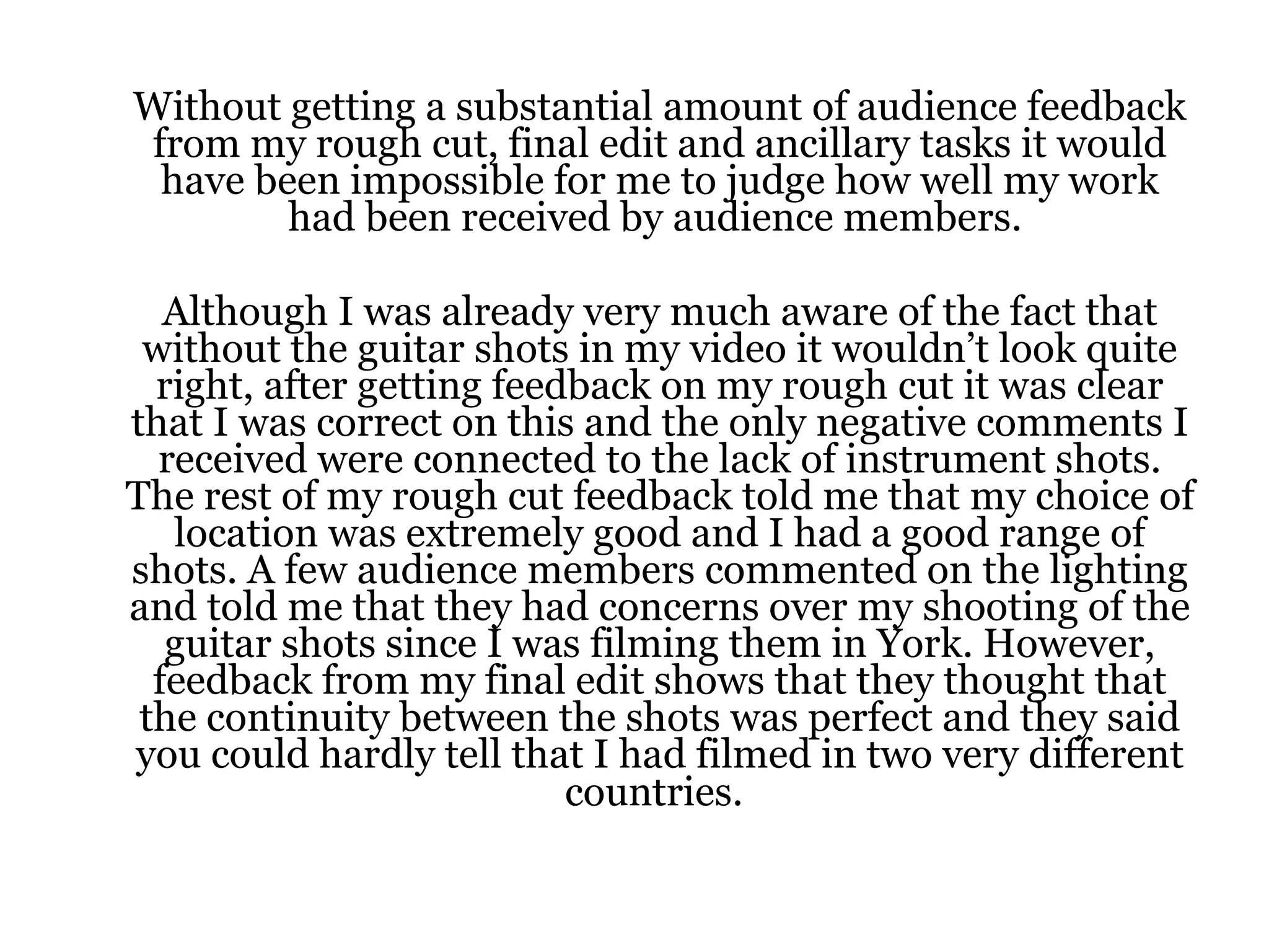 Without getting a substantial amount of audience feedback from my rough cut, final edit and ancillary tasks it would have been impossible for me to judge how well my work had been received by audience members.  Although I was already very much aware of the fact that without the guitar shots in my video it wouldn’t look quite right, after getting feedback on my rough cut it was clear that I was correct on this and the only negative comments I received were connected to the lack of instrument shots. The rest of my rough cut feedback told me that my choice of location was extremely good and I had a good range of shots. A few audience members commented on the lighting and told me that they had concerns over my shooting of the guitar shots since I was filming them in York. However, feedback from my final edit shows that they thought that the continuity between the shots was perfect and they said you could hardly tell that I had filmed in two very different countries.   