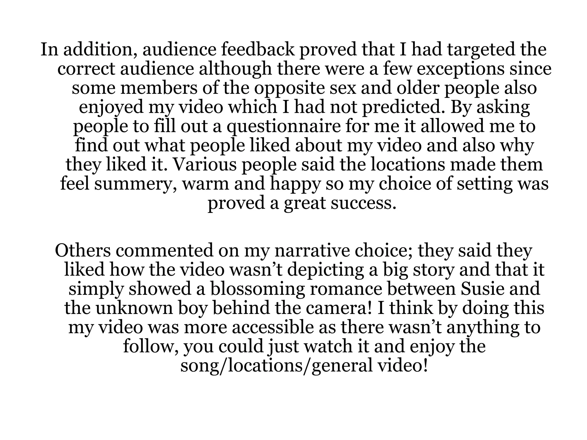In addition, audience feedback proved that I had targeted the correct audience although there were a few exceptions since some members of the opposite sex and older people also enjoyed my video which I had not predicted. By asking people to fill out a questionnaire for me it allowed me to find out what people liked about my video and also why they liked it. Various people said the locations made them feel summery, warm and happy so my choice of setting was proved a great success.  Others commented on my narrative choice; they said they liked how the video wasn’t depicting a big story and that it simply showed a blossoming romance between Susie and the unknown boy behind the camera! I think by doing this my video was more accessible as there wasn’t anything to follow, you could just watch it and enjoy the song/locations/general video! 