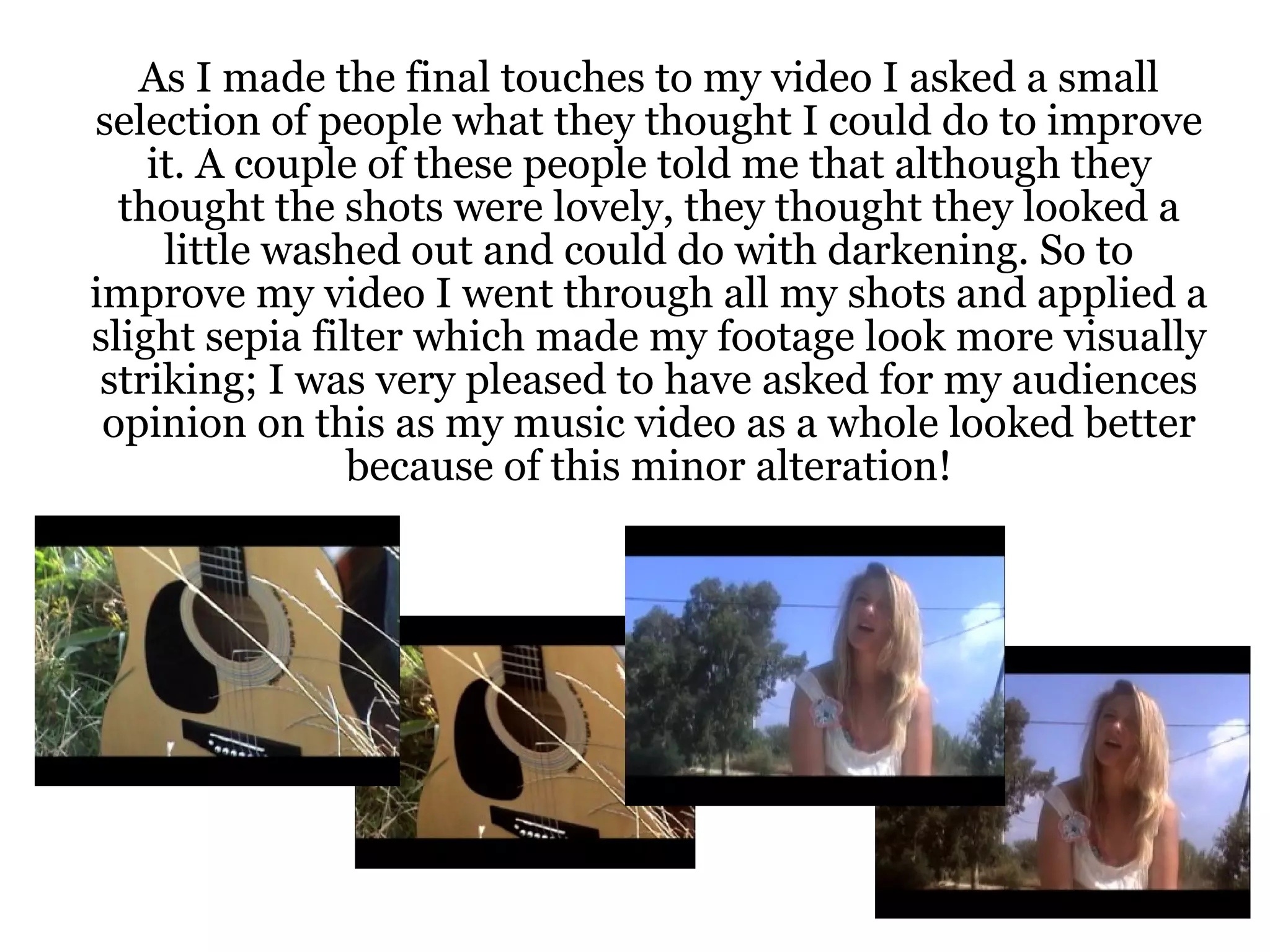 As I made the final touches to my video I asked a small selection of people what they thought I could do to improve it. A couple of these people told me that although they thought the shots were lovely, they thought they looked a little washed out and could do with darkening. So to improve my video I went through all my shots and applied a slight sepia filter which made my footage look more visually striking; I was very pleased to have asked for my audiences opinion on this as my music video as a whole looked better because of this minor alteration! 