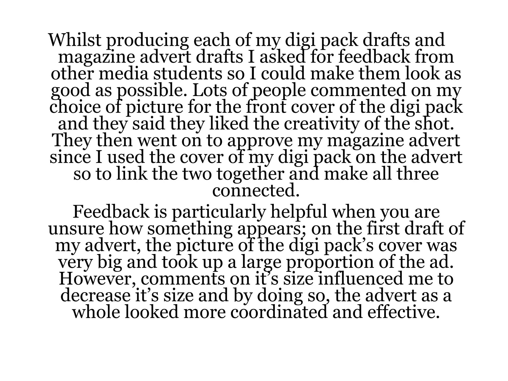 Whilst producing each of my digi pack drafts and magazine advert drafts I asked for feedback from other media students so I could make them look as good as possible. Lots of people commented on my choice of picture for the front cover of the digi pack and they said they liked the creativity of the shot. They then went on to approve my magazine advert since I used the cover of my digi pack on the advert so to link the two together and make all three connected. Feedback is particularly helpful when you are unsure how something appears; on the first draft of my advert, the picture of the digi pack’s cover was very big and took up a large proportion of the ad. However, comments on it’s size influenced me to decrease it’s size and by doing so, the advert as a whole looked more coordinated and effective. 
