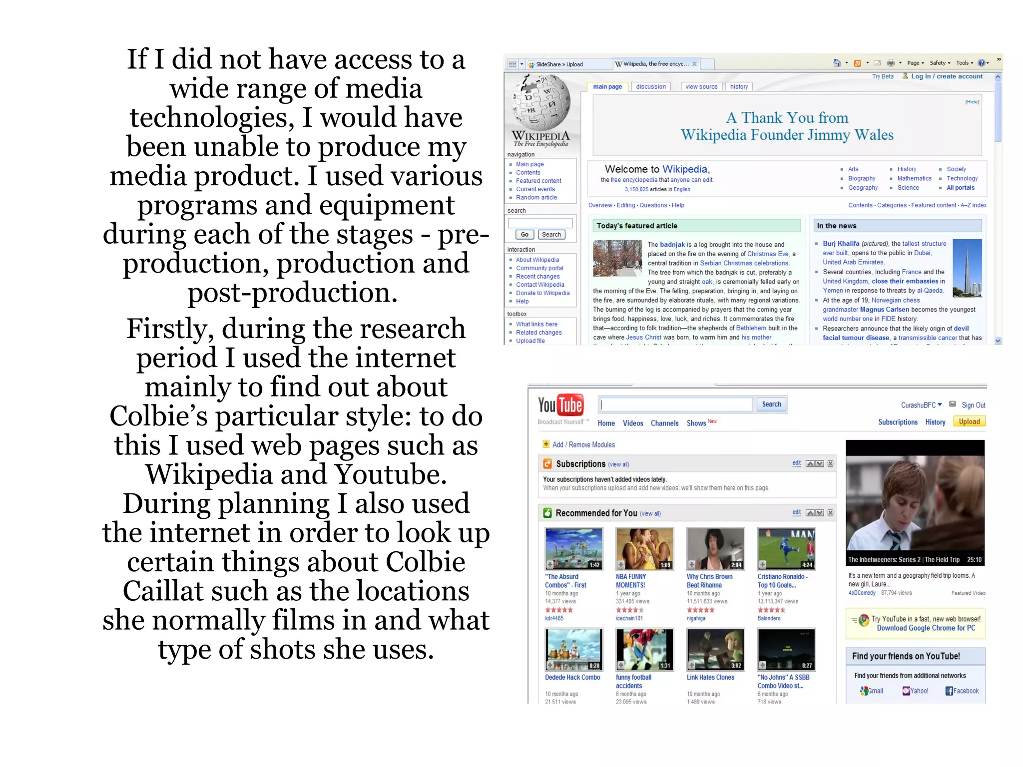 If I did not have access to a wide range of media technologies, I would have been unable to produce my media product. I used various programs and equipment during each of the stages - pre-production, production and post-production.  Firstly, during the research period I used the internet mainly to find out about Colbie’s particular style: to do this I used web pages such as Wikipedia and Youtube. During planning I also used the internet in order to look up certain things about Colbie Caillat such as the locations she normally films in and what type of shots she uses. 
