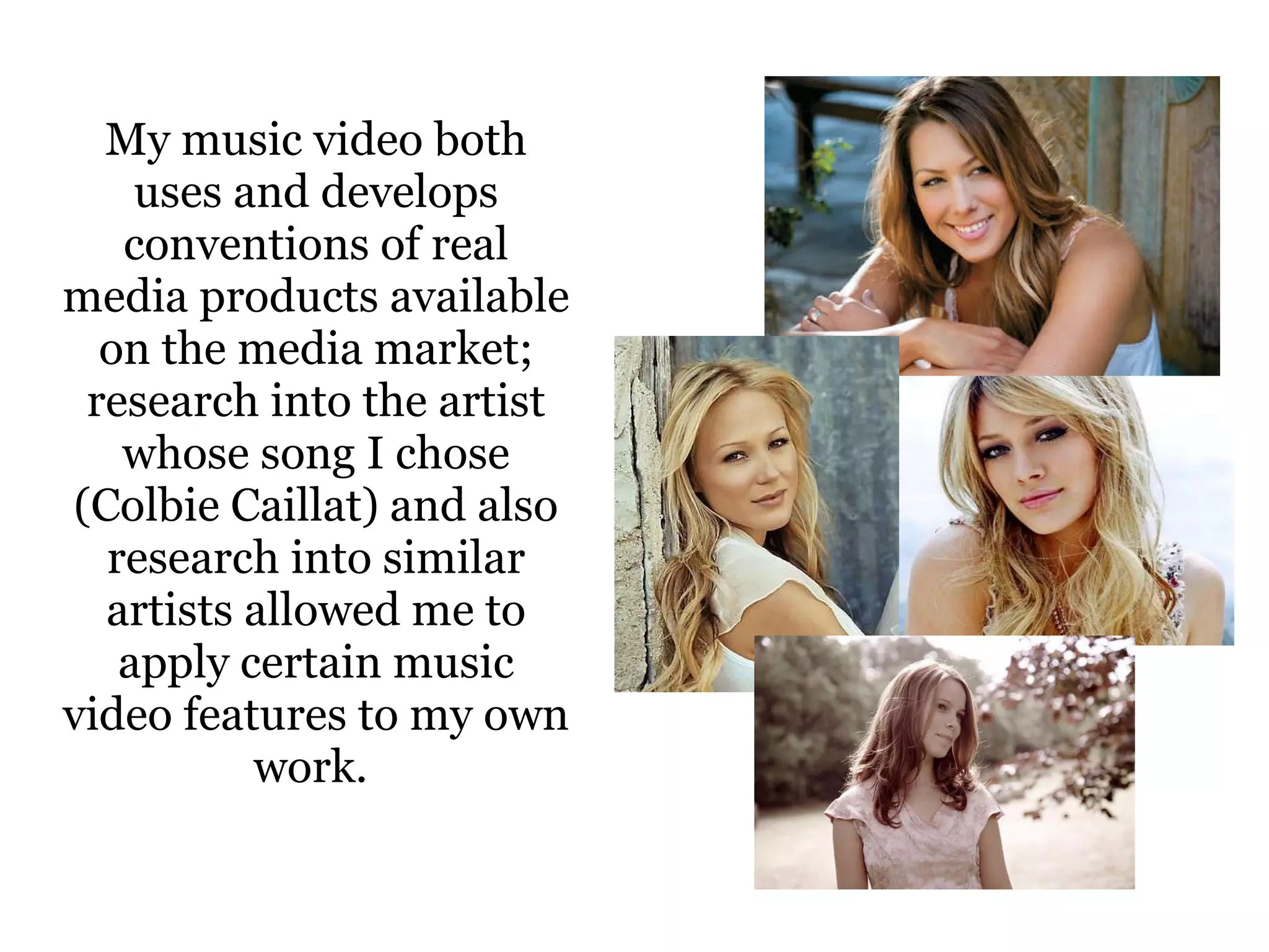 My music video both uses and develops conventions of real media products available on the media market; research into the artist whose song I chose (Colbie Caillat) and also research into similar artists allowed me to apply certain music video features to my own work.  