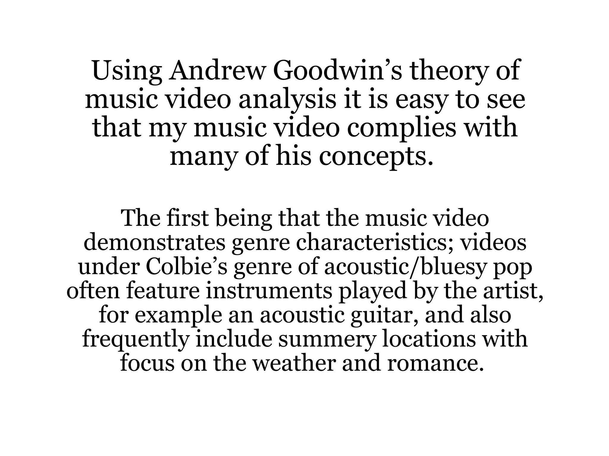 Using Andrew Goodwin’s theory of music video analysis it is easy to see that my music video complies with many of his concepts.  The first being that the music video demonstrates genre characteristics; videos under Colbie’s genre of acoustic/bluesy pop often feature instruments played by the artist, for example an acoustic guitar, and also frequently include summery locations with focus on the weather and romance.  