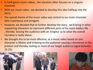 In funk genre music videos , the storyline often focuses on a singular character. With our music video , we decided to develop this idea halfway into the story. The overall theme of the music video was central to our main character who is pompous and arrogant. However, we decided that to further develop the story , we’d bring in other supporting characters to represent different parts of his more hidden life , thereby  leaving the audience with an ‘enigma’ as to what the overall narrative is really about. We thought this to be most effective, as a music video based on one character is lifeless and irritating to the audience causing a disinterest in the product and thereby costing us more of our target audience (aged between 15-25). 