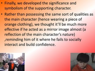 Finally, we developed the significance and symbolism of the supporting character. Rather than possessing the same sort of qualities as the main character (hence wearing a piece of orange clothing), we thought it’ll be much more effective if he acted as a mirror image almost (a reflection of the main character’s nature) ,reminding him of it where he fails to socially interact and build confidence.