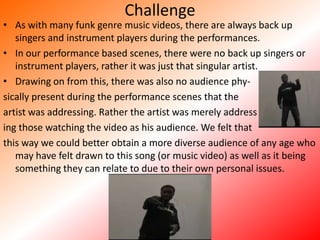 ChallengeAs with many funk genre music videos, there are always back up singers and instrument players during the performances. In our performance based scenes, there were no back up singers or instrument players, rather it was just that singular artist. Drawing on from this, there was also no audience phy-sically present during the performance scenes that the artist was addressing. Rather the artist was merely addressing those watching the video as his audience. We felt that this way we could better obtain a more diverse audience of any age who may have felt drawn to this song (or music video) as well as it being something they can relate to due to their own personal issues.