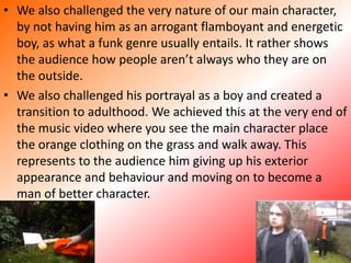 We also challenged the very nature of our main character, by not having him as an arrogant flamboyant and energetic boy, as what a funk genre usually entails. It rather shows the audience how people aren’t always who they are on the outside.We also challenged his portrayal as a boy and created a transition to adulthood. We achieved this at the very end of the music video where you see the main character place the orange clothing on the grass and walk away. This represents to the audience him giving up his exterior appearance and behaviour and moving on to become a man of better character.