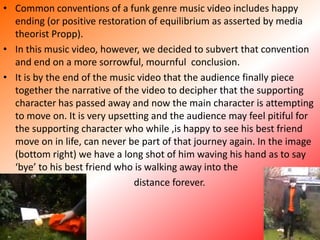Common conventions of a funk genre music video includes happy ending (or positive restoration of equilibrium as asserted by media theorist Propp).In this music video, however, we decided to subvert that convention and end on a more sorrowful, mournful  conclusion.It is by the end of the music video that the audience finally piece together the narrative of the video to decipher that the supporting character has passed away and now the main character is attempting to move on. It is very upsetting and the audience may feel pitiful for the supporting character who while ,is happy to see his best friend move on in life, can never be part of that journey again. In the image (bottom right) we have a long shot of him waving his hand as to say ‘bye’ to his best friend who is walking away into the         distance forever. 