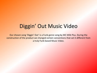 Diggin’ Out Music VideoOur chosen song ‘Diggin’ Out’ is a Funk genre song by MC Milk Plus. During the construction of the product we changed certain conventions that set it different from a truly Funk based Music Video. 