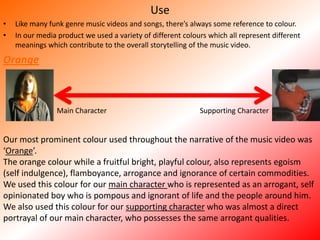UseLike many funk genre music videos and songs, there’s always some reference to colour. In our media product we used a variety of different colours which all represent different meanings which contribute to the overall storytelling of the music video. OrangeMain CharacterSupporting CharacterOur most prominent colour used throughout the narrative of the music video was ‘Orange’.The orange colour while a fruitful bright, playful colour, also represents egoism (self indulgence), flamboyance, arrogance and ignorance of certain commodities. We used this colour for our main character who is represented as an arrogant, self opinionated boy who is pompous and ignorant of life and the people around him. We also used this colour for our supporting character who was almost a direct portrayal of our main character, who possesses the same arrogant qualities. 
