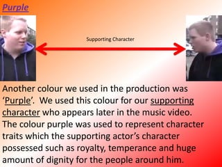 PurpleSupporting CharacterAnother colour we used in the production was ‘Purple’.  We used this colour for our supporting character who appears later in the music video.The colour purple was used to represent character traits which the supporting actor’s character possessed such as royalty, temperance and huge amount of dignity for the people around him. 
