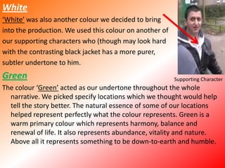 White‘White’ was also another colour we decided to bring into the production. We used this colour on another ofour supporting characters who (though may look hardwith the contrasting black jacket has a more purer, subtler undertone to him. GreenThe colour ‘Green’ acted as our undertone throughout the whole narrative. We picked specify locations which we thought would help tell the story better. The natural essence of some of our locations helped represent perfectly what the colour represents. Green is a warm primary colour which represents harmony, balance and renewal of life. It also represents abundance, vitality and nature. Above all it represents something to be down-to-earth and humble. Supporting Character