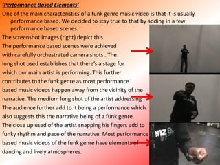 ‘Performance Based Elements’ One of the main characteristics of a funk genre music video is that it is usually performance based. We decided to stay true to that by adding in a few performance based scenes. The screenshot images (right) depict this. The performance based scenes were achieved with carefully orchestrated camera shots . The long shot used establishes that there’s a stage forwhich our main artist is performing. This furthercontributes to the funk genre as most performancebased music videos happen away from the vicinity of the narrative. The medium long shot of the artist addressing The audience further add to it being a performance whichalso suggests this the narrative being of a funk genre.The close up used of the artist snapping his fingers add to funky rhythm and pace of the narrative. Most performancebased music videos of the funk genre have elements of dancing and lively atmospheres.