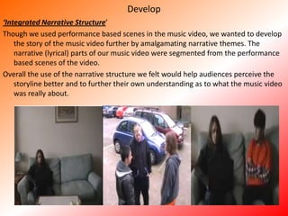 Develop‘Integrated Narrative Structure’Though we used performance based scenes in the music video, we wanted to develop the story of the music video further by amalgamating narrative themes. The narrative (lyrical) parts of our music video were segmented from the performance based scenes of the video. Overall the use of the narrative structure we felt would help audiences perceive the storyline better and to further their own understanding as to what the music video was really about. 
