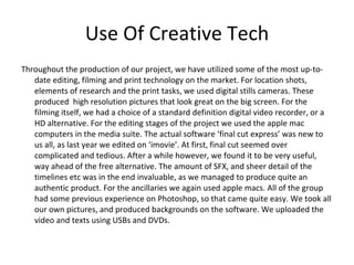 Use Of Creative Tech Throughout the production of our project, we have utilized some of the most up-to-date editing, filming and print technology on the market. For location shots, elements of research and the print tasks, we used digital stills cameras. These produced  high resolution pictures that look great on the big screen. For the filming itself, we had a choice of a standard definition digital video recorder, or a HD alternative. For the editing stages of the project we used the apple mac computers in the media suite. The actual software ‘final cut express’ was new to us all, as last year we edited on ‘imovie’. At first, final cut seemed over complicated and tedious. After a while however, we found it to be very useful, way ahead of the free alternative. The amount of SFX, and sheer detail of the timelines etc was in the end invaluable, as we managed to produce quite an authentic product. For the ancillaries we again used apple macs. All of the group had some previous experience on Photoshop, so that came quite easy. We took all our own pictures, and produced backgrounds on the software. We uploaded the video and texts using USBs and DVDs.  