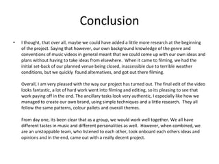 Conclusion I thought, that over all, maybe we could have added a little more research at the beginning of the project. Saying that however, our own background knowledge of the genre and conventions of music videos in general meant that we could come up with our own ideas and plans without having to take ideas from elsewhere.  When it came to filming, we had the initial set-back of our planned venue being closed, inaccessible due to terrible weather conditions, but we quickly  found alternatives, and got out there filming.  Overall, I am very pleased with the way our project has turned out. The final edit of the video looks fantastic, a lot of hard work went into filming and editing, so its pleasing to see that work paying off in the end. The ancillary tasks look very authentic, I especially like how we managed to create our own brand, using simple techniques and a little research.  They all follow the same patterns, colour pallets and overall themes.  From day one, its been clear that as a group, we would work well together. We all have different tastes in music and different personalities as well.  However, when combined, we are an unstoppable team, who listened to each other, took onboard each others ideas and opinions and in the end, came out with a really decent project.  