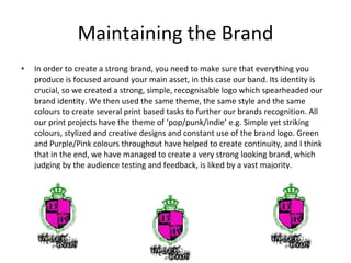 Maintaining the Brand In order to create a strong brand, you need to make sure that everything you produce is focused around your main asset, in this case our band. Its identity is crucial, so we created a strong, simple, recognisable logo which spearheaded our brand identity. We then used the same theme, the same style and the same colours to create several print based tasks to further our brands recognition. All our print projects have the theme of ‘pop/punk/indie’ e.g. Simple yet striking colours, stylized and creative designs and constant use of the brand logo. Green and Purple/Pink colours throughout have helped to create continuity, and I think that in the end, we have managed to create a very strong looking brand, which judging by the audience testing and feedback, is liked by a vast majority.  