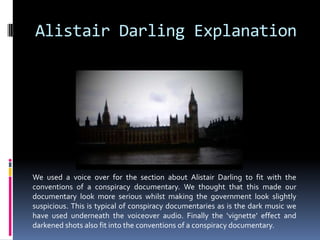 Alistair Darling ExplanationWe used a voice over for the section about Alistair Darling to fit with the conventions of a conspiracy documentary. We thought that this made our documentary look more serious whilst making the government look slightly suspicious. This is typical of conspiracy documentaries as is the dark music we have used underneath the voiceover audio. Finally the ‘vignette’ effect and darkened shots also fit into the conventions of a conspiracy documentary. 