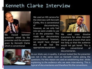 Kenneth Clarke InterviewWe used an HD camera for the interview with Kenneth Clarke, this is conventional of documentaries, however, as we only had one we were unable to use it on the presenter. This made our documentary unconventional however, we would have changed this if we had the appropriate equipment.  We used cross dissolve transitions for when Kenneth Clarke gave answers that were too long so that the audience would not get bored. This is also conventional of documentaries.We moved between questions asked by the presenter and the answers given by Kenneth Clarke which is conventional. As our shots vary in quality, it almost looked like the presenter was not in the same room as Kenneth Clarke asking the questions. For this reason we used an establishing shot  whilst explaining to the audience who we were interviewing. This is typical of documentaries and therefore fits the conventions. 