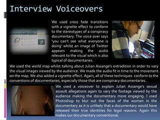 Interview VoiceoversWe used cross fade transitions with a vignette effect to conform to the stereotypes of a conspiracy documentary. The voice over says ‘you can’t see what everyone is doing’ whilst an image of Twitter appears making the audio relevant to the visual which is also typical of documentaries. We used the world map whilst talking about Julian Assange’s extradition in order to vary the visual images viewed by the audience. We made the audio fit in time to the movement on the map. We also added a vignette effect. Again, all of these techniques  conform to the conventions of documentaries, especially those that are conspiracy documentaries. We used a voiceover to explain Julian Assange’s sexual assault allegations again to vary the footage viewed by the audience making the documentary more engaging. I used Photoshop to blur out the faces of the women in the documentary as it is unlikely that a documentary would have released their true identities for legal reasons. Again this makes our documentary conventional. 