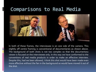 Comparisons to Real MediaIn both of these frames, the interviewee is on one side of the camera. This slightly off centre framing is conventional of documentaries as shown above. The background of both shots is not too complex so that the documentary viewer is focused on the interviewee only. In this way we have conformed to the conventions of real media products in order to make an effective interview. Despite this, had we been allowed, I think this shot would have been made even more effective without the fan in the background so would have moved it out of the shot. 