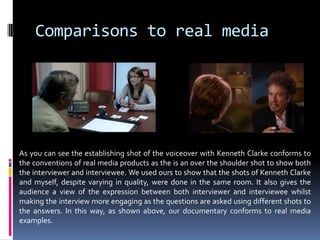 Comparisons to real mediaAs you can see the establishing shot of the voiceover with Kenneth Clarke conforms to the conventions of real media products as the is an over the shoulder shot to show both the interviewer and interviewee. We used ours to show that the shots of Kenneth Clarke and myself, despite varying in quality, were done in the same room. It also gives the audience a view of the expression between both interviewer and interviewee whilst making the interview more engaging as the questions are asked using different shots to the answers. In this way, as shown above, our documentary conforms to real media examples. 