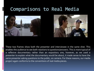 Comparisons to Real MediaThese two frames show both the presenter and interviewee in the same shot. This enables the audience to see both reactions to questions/answers. This is more typical of a reflexive documentary rather than an expository one, however, as we used a presenter to explain what the documentary would be about, it made sense to have the same presenter asking questions to the public, on camera. For these reasons, our media project again conforms to the conventions of real media pieces. 