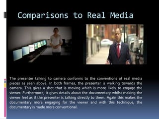 Comparisons to Real MediaThe presenter talking to camera conforms to the conventions of real media pieces as seen above. In both frames, the presenter is walking towards the camera. This gives a shot that is moving which is more likely to engage the viewer. Furthermore, it gives details about the documentary whilst making the viewer feel as if the presenter is talking directly to them. Again this makes the documentary more engaging for the viewer and with this technique, the documentary is made more conventional.