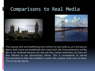 Comparisons to Real MediaThe cutaway shot and establishing shot conform to real media as, as in the picture above, both scenes are established with a land mark. We chose parliament and Big Ben as our landmark because not only are they London landmarks, but they are also relevant to our documentary theme. This is conventional of normal documentaries as they also establish a scene with cutaway shots such as these. This can be seen above.  