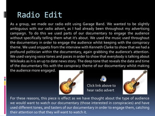 Radio EditAs a group, we made our radio edit using Garage Band. We wanted to be slightly ambiguous with our radio advert, as I had already been throughout my advertising campaign. To do this we used parts of our documentary to engage the audience without specifically telling them what it’s about. We used the music used throughout the documentary in order to engage the audience whilst keeping with the conspiracy theme. We used snippets from the interview with Kenneth Clarke to show that we had a profound politician within the documentary, again grabbing the audience’s attention. We used varying voice tones and paces in order to show that everybody is talking about Wikileaks as it is an up to date news story. The deep tone that reveals the date and time of the documentary fits with the conspiracy theme of our documentary whilst making the audience more engaged. For these reasons, this piece is effect as we have thought about the type of audience we would want to watch our documentary (those interested in conspiracies) and have used different tones, and tasters of our documentary in order to engage them, catching their attention so that they will want to watch it. Click link above to hear radio advert