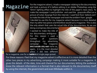 MagazineFor the magazine advert, I made a newspaper relating to the documentary and took a picture of it before editing it on Adobe Photoshop using the ‘Omni’ lighting effect to highlight the title of the paper’s news story. To make the newspaper I used publisher  and used the   grayscale effect on a picture of Julian Assange from the internet. I used font from ‘dafont.com’ to make the title of the newspaper and took the emblem from  google. I decided to use this for my magazine advert because it is more detailed than my other two pieces and therefore would suit a magazine. This is also the only advert that uses the actual title of the documentary. As we are doing a conspiracy documentary, I wanted to make the title of our documentary ambiguous . For this reason I used a number of questions throughout my advertising campaign.  The magazine article is the only onethat reveals the real name as, again,  it is the most detailed piece. I did two different advertfor a magazine: one for a double and single page spread.For these reasons I feel that my magazine advert is effective as it is more detailed than the other two pieces in my advertising campaign making it more suitable for a magazine. It gives the details  of the date, time and channel for our documentary letting the audience know the relevant information in a format that is also relevant to the documentary itself by using the internet, the government and even Wikileaks within it.