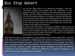 Bus Stop AdvertFor the Bus Stop advert of my advertising campaign, I kept the information slightly more limited than the information in the Magazine advert. I Kept it relevant to the documentary and it shows Big Ben, part of the Houses of Parliament, as well as footsteps that I cut out from Internet websites. The websites I used for the foot prints are all ones that public members can make accounts for. This again fits in with the theme of the documentary. As Wikileaks the main example of the internet losing control in our documentary, this was the last footstep I used stepping into darkness. The internet: One step too far?To make the Bus Stop advert, I took logos of different websites and cut a footprint shape out of them using  Adobe Photoshop. I then placed them onto a picture of Big Ben that I got from Google. Finally, I used a gradient tool to make the picture darker with black in one corner. This conforms to the conspiracy style of the documentary. I feel that this piece is also effective as the darkened tone of the poster fits in with the dark theme of the documentary. Furthermore the internet and government theme is again continued through this piece. Like all of the adverts in my campaign, this advert gives no specific details apart from the date, time and channel of the documentary. This along with the  question is again makes the advert ambiguous to make the audience interested in the documentary. I feel this is effective as it would be engaging to an audience who enjoys conspiracy documentariesDocutv. 9pm. 21stApril