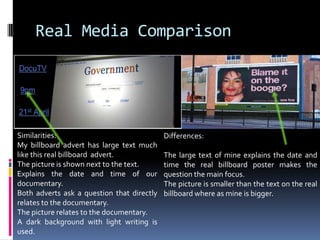 Real Media ComparisonSimilarities:My billboard advert has large text much like this real billboard  advert. The picture is shown next to the text.Explains the date and time of our documentary.Both adverts ask a question that directly relates to the documentary.The picture relates to the documentary.A dark background with light writing is used.Differences:The large text of mine explains the date and time the real billboard poster makes the question the main focus. The picture is smaller than the text on the real billboard where as mine is bigger. 