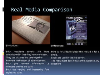 Real Media ComparisonSimilarities: Both magazine adverts are more complicated in that they have more text. They use pictures and text togetherRelevant to the topic of advertisementBoth give relevant information i.e numbers or time and date. Both use varying and interesting font styles and sizes.Differences:Mine is for a double page the real ad is for a single.Logos are used in the real advert.The real advert does not ask the audience any questions