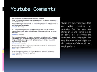Youtube CommentsThese are the comments that our video received on youtube. As you can see although sound came up as an issue, it is clear that the audience was engaged not only because of the topic but also because of the music and varying shots. 