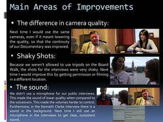 Main Areas of ImprovementsThe difference in camera quality: Next time I would use the same cameras, even if it meant lowering the quality, so that the continuity of our Documentary was improved. Shaky Shots: Because we weren’t allowed to use tripods on the Board Walk, the shots for the interviews were very shaky. Next time I would improve this by getting permission or filming in a different location.The sound:We didn’t use a microphone for our public interviews. This made the sound of lower quality when compared to the voiceovers. This made the volumes harder to control. Furthermore, in the Kenneth Clarke interview there is a sound in the background. Next time I will use an microphone in the interviews to get clear, consistent sound.