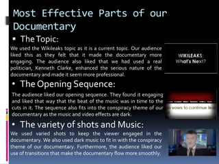 Most Effective Parts of our DocumentaryThe Topic: We used the Wikileaks topic as it is a current topic. Our audience liked this as they felt that it made the documentary more engaging. The audience also liked that we had used a real politician, Kenneth Clarke, enhanced the serious nature of the documentary and made it seem more professional. The Opening Sequence: The audience liked our opening sequence. They found it engaging and liked that way that the beat of the music was in time to the cuts in it. The sequence also fits into the conspiracy theme of our documentary as the music and video effects are dark. The variety of shots and Music:We used varied shots to keep the viewer engaged in the documentary. We also used dark music to fit in with the conspiracy theme of our documentary. Furthermore, the audience liked our use of transitions that make the documentary flow more smoothly.