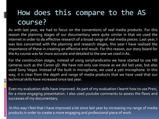 How does this compare to the AS course?As with last year, we had to focus on the conventions of real media products. For this reason the planning stages of our documentary were quite similar in that we used the internet in order to do effective research of a broad range of real media pieces. Last year, I was less concerned with the planning and research stages, this year I have realised the importance of these in creating an effective end result. For this reason, our story board for the A2 course was far more accurate and detailed to the one we used in As.For the construction stages, instead of using sonyhandicams we have started to use HD cameras such as the Canon 5D. We have not only use imovie as we did last year, but also used Sony Vegas. Instead of the built in microphone, we used a yeti microphone. In this way, it is clear from the depth and range of media products that we have used that our technical skills have increased since last year. Even my evaluation skills have improved. As part of my evaluation I learnt how to use Prezi, for a more engaging presentation. I also used youtube comments to assess the flaws and successes of my documentary.  In this way I feel that I have improved a lot since last year by increasing my range of media products in order to create a more engaging and professional piece of work. 