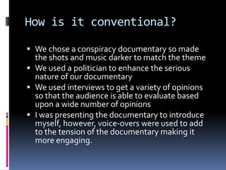How is it conventional?We chose a conspiracy documentary so made the shots and music darker to match the themeWe used a politician to enhance the serious nature of our documentaryWe used interviews to get a variety of opinions so that the audience is able to evaluate based upon a wide number of opinionsI was presenting the documentary to introduce myself, however, voice-overs were used to add to the tension of the documentary making it more engaging. 