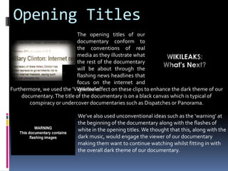Opening TitlesThe opening titles of our documentary conform to the conventions of real media as they illustrate what the rest of the documentary will be about through the flashing news headlines that focus on the internet and Wikileaks. Furthermore, we used the ‘Vignette’ effect on these clips to enhance the dark theme of our documentary. The title of the documentary is on a black canvas which is typical of conspiracy or undercover documentaries such as Dispatches or Panorama. We’ve also used unconventional ideas such as the ‘warning’ at the beginning of the documentary along with the flashes of white in the opening titles. We thought that this, along with the dark music, would engage the viewer of our documentary making them want to continue watching whilst fitting in with the overall dark theme of our documentary. 