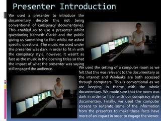 Presenter IntroductionWe used a presenter to introduce the documentary despite this not being conventional of conspiracy documentaries. This enabled us to use a presenter whilst questioning Kenneth Clarke and the public giving us something to film whilst we asked specific questions. The music we used under the presenter was dark in order to fit in with the conspiracy style, however, it wasn’t as fast as the music in the opening titles so that the impact of what the presenter was saying still engaged the audience.We used the setting of a computer room as we felt that this was relevant to the documentary as the internet and Wikileaks are both accessed through computers. This is conventional as we are keeping in theme with the whole documentary. We made sure that the room was dark in order to fit in with our conspiracy style documentary. Finally, we used the computer screens to reiterate some of the information from the presenter to make these facts have more of an impact in order to engage the viewer.