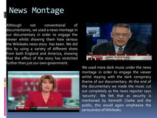 News MontageAlthough not conventional of documentaries, we used a news montage in our documentary in order to engage the viewer whilst showing them how serious the Wikileaks news story  has been. We did this by using a variety of different shots from both England and America, showing that the effect of the story has stretched further than just our own government. We used more dark music under the news montage in order to engage the viewer whilst staying with the dark conspiracy theme of our documentary. At the end of the documentary we made the music cut out completely as the news reporter says ‘security’. We felt that as security is mentioned by Kenneth Clarke and the public, this would again emphasize the seriousness of Wikileaks.