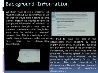 Background InformationWe didn’t want to use a presenter too much throughout our documentary as we felt that this would make it boring to some viewers. Instead, we decided to give the background information of Wikileaks to the audience through a voice over as someone typed Wikileaks into Google then went onto the website to download released files. This is a technique often used in documentaries and in this way, we have made our documentary conventional. We tried to make this part of the documentary more engaging by using slightly shaky shots, making the audience feel that they are part of the documentary. Furthermore, the dark music used over the presenter’s opening speech is also used during these shots to reiterate that the presenter is again delivering facts to the audience.  This is also conventional of documentaries. The dark shots we have used  are conventional of conspiracy documentaries. 