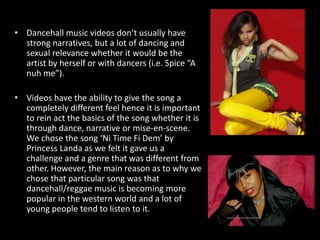 Dancehall music videos don’t usually have strong narratives, but a lot of dancing and sexual relevance whether it would be the artist by herself or with dancers (i.e. Spice “A nuh me”). Videos have the ability to give the song a completely different feel hence it is important to rein act the basics of the song whether it is through dance, narrative or mise-en-scene. We chose the song ‘Ni Time Fi Dem’ by Princess Landa as we felt it gave us a challenge and a genre that was different from other. However, the main reason as to why we chose that particular song was that dancehall/reggae music is becoming more popular in the western world and a lot of young people tend to listen to it.  